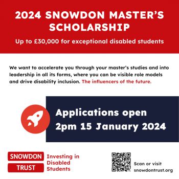 Poster 2024 SNOWDON MASTER’S SCHOLARSHIP Up to £30,000 for exceptional disabled students The Snowdon Master’s Scholarship has been designed to accelerate the most exceptional disabled students through your master’s studies and into leadership in all its f