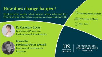 Poster of the event which reads: 'How does change happen? Explore what works, what doesn't, when, why and for whom in this interactive session in conversation with Dr Caroline Lucas and chaired by Professor Peter Newell'